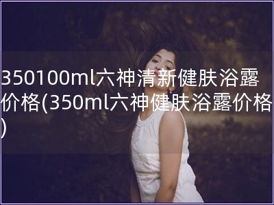 350100ml六神清新健膚浴露價(jià)格(350ml六神健膚浴露價(jià)格)