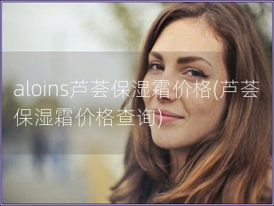 aloins蘆薈保濕霜價格(蘆薈保濕霜價格查詢)