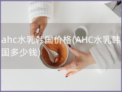 ahc水乳韓國價格(AHC水乳韓國多少錢)