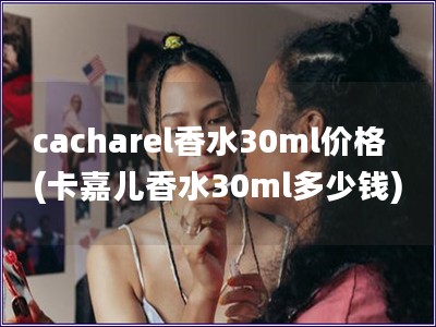 cacharel香水30ml價格(卡嘉兒香水30ml多少錢)