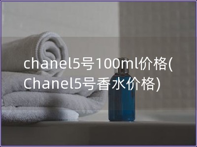 chanel5號100ml價(jià)格(Chanel5號香水價(jià)格)