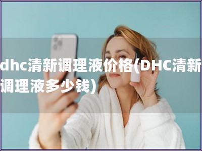 dhc清新調理液價格(DHC清新調理液多少錢) dhc清新調理液價格(DHC清新調理液多少錢)