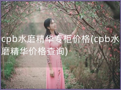 cpb水磨精華專柜價格(cpb水磨精華價格查詢)