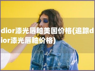 dior漆光唇釉美國價格(追蹤dior漆光唇釉價格)