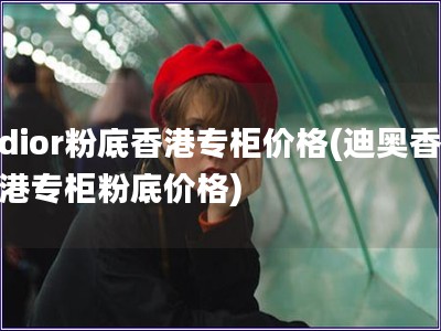 dior粉底香港專柜價格(迪奧香港專柜粉底價格)