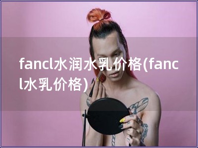 fancl水潤水乳價(jià)格(fancl水乳價(jià)格)