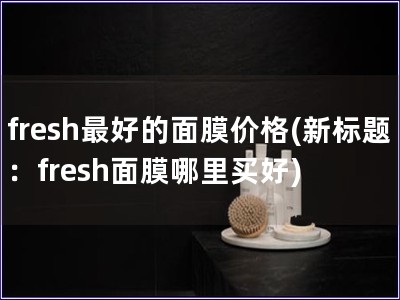 fresh最好的面膜價格(新標題：fresh面膜哪里