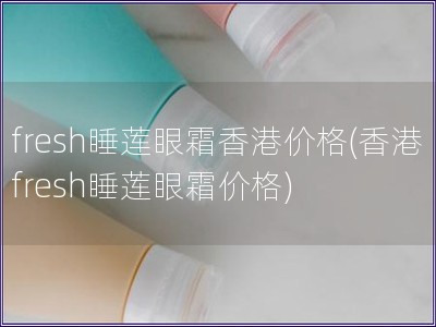 fresh睡蓮眼霜香港價格(香港fresh睡蓮眼霜價