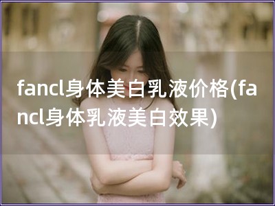 fancl身體美白乳液價(jià)格(fancl身體乳液美白效果) fancl身體美白乳液價(jià)格(fancl身體乳液美白效果)