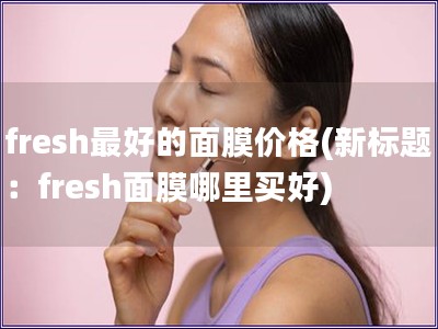 fresh最好的面膜價格(新標題：fresh面膜哪里買好)