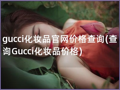 gucci化妝品官網(wǎng)價格查詢(查詢Gucci化妝品價格)