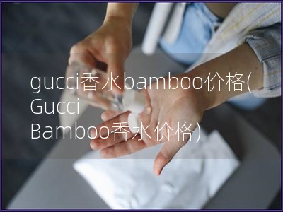 gucci香水bamboo價(jià)格(Gucci Bamboo香水價(jià)格)