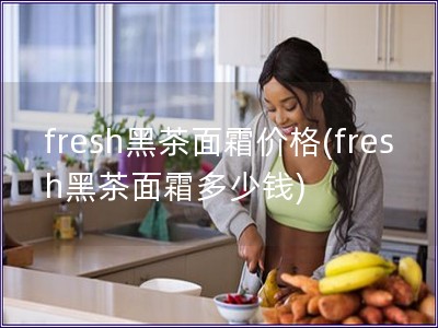 fresh黑茶面霜價(jià)格(fresh黑茶面霜多少錢)