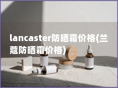 lancaster防曬霜價格(蘭蔻防曬霜價格)