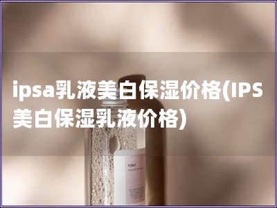 ipsa乳液美白保濕價格(IPS美白保濕乳液價格)