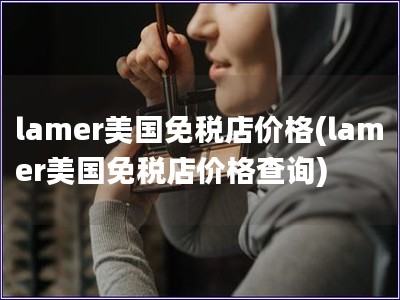 lamer美國(guó)免稅店價(jià)格(lamer美國(guó)免稅店價(jià)格查詢)