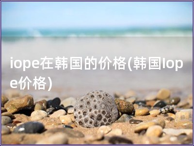 iope在韓國的價(jià)格(韓國Iope價(jià)格)