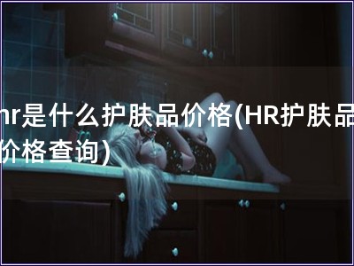 hr是什么護(hù)膚品價(jià)格(HR護(hù)膚品價(jià)格查詢)
