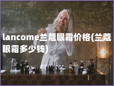 lancome蘭蔻眼霜價格(蘭蔻眼霜多少錢)