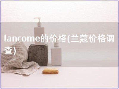 lancome的價格(蘭蔻價格調查)
