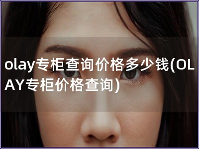 olay專柜查詢價格多少錢(OLAY專柜價格查詢)