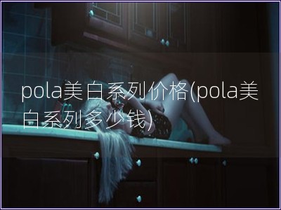 pola美白系列價(jià)格(pola美白系列多少錢)