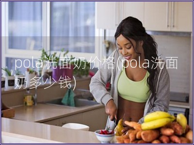 pola洗面奶價(jià)格(pola洗面奶多少錢)