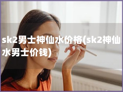 sk2男士神仙水價格(sk2神仙水男士價錢)