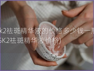 sk2祛斑精華液的價格多少錢一瓶(SK2祛斑精華液價格)