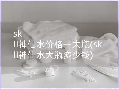 sk-ll神仙水價格一大瓶(sk-ll神仙水大瓶多少