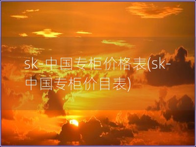 sk-中國專柜價(jià)格表(sk-中國專柜價(jià)目表) sk-中國專柜價(jià)格表(sk-中國專柜價(jià)目表)