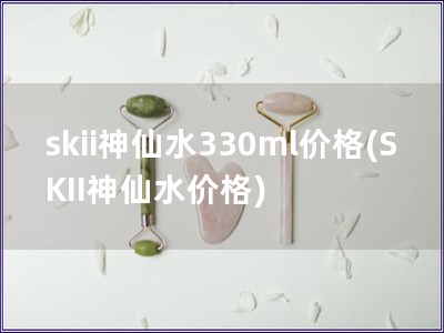skii神仙水330ml價格(SKII神仙水價格)