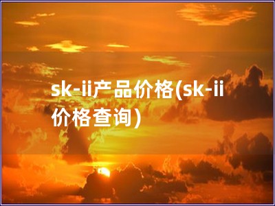 sk-ii產品價格(sk-ii 價格查詢)
