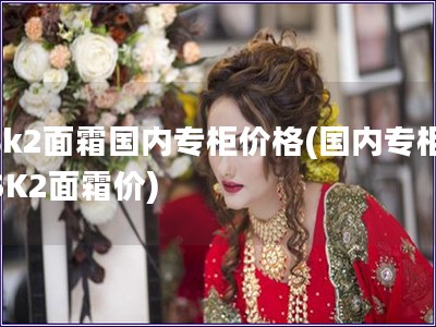 sk2面霜國(guó)內(nèi)專柜價(jià)格(國(guó)內(nèi)專柜SK2面霜價(jià))