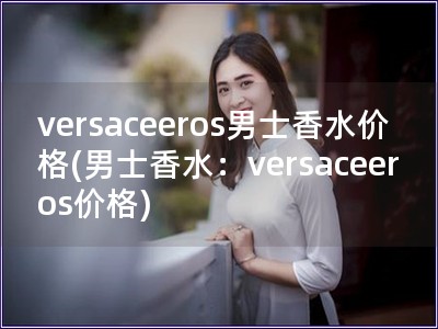 versaceeros男士香水價格(男士香水：versaceeros價格)