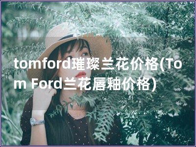 tomford璀璨蘭花價格(Tom Ford蘭花唇釉價格) tomford璀璨蘭花價格(Tom Ford蘭花唇釉價格)