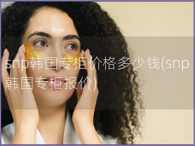 snp韓國專柜價格多少錢(snp韓國專柜報價)