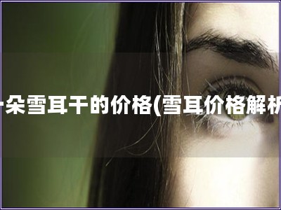 一朵雪耳干的價格(雪耳價格解析) 一朵雪耳干的價格(雪耳價格解析)