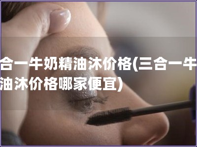 三合一牛奶精油沐價格(三合一牛奶精油沐價格哪家便宜)