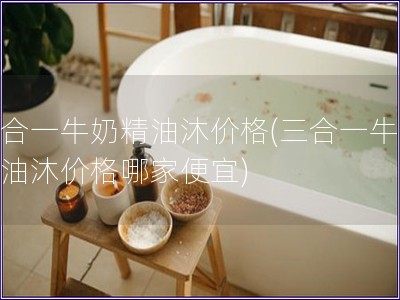 三合一牛奶精油沐價格(三合一牛奶精油沐價格哪家便宜)