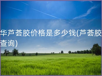 中華蘆薈膠價格是多少錢(蘆薈膠價格查詢)