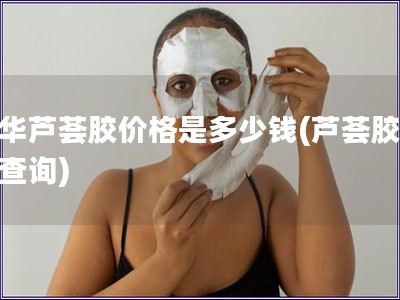 中華蘆薈膠價格是多少錢(蘆薈膠價格查詢)