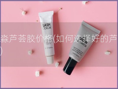 絲淼蘆薈膠價格(如何選擇好的蘆薈膠)