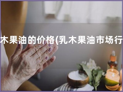乳木果油的價(jià)格(乳木果油市場行情)