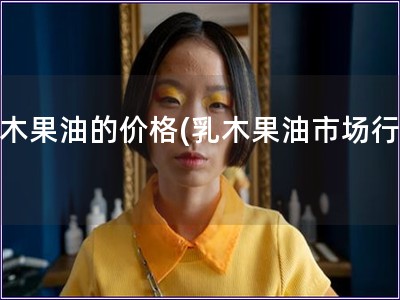 乳木果油的價(jià)格(乳木果油市場行情)