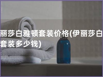 伊麗莎白雅頓套裝價(jià)格(伊麗莎白雅頓套裝多少錢) 伊麗莎白雅頓套裝價(jià)格(伊麗莎白雅頓套裝多少錢)