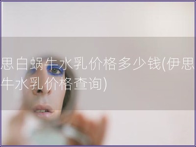 伊思白蝸牛水乳價格多少錢(伊思白蝸牛水乳價格查詢)