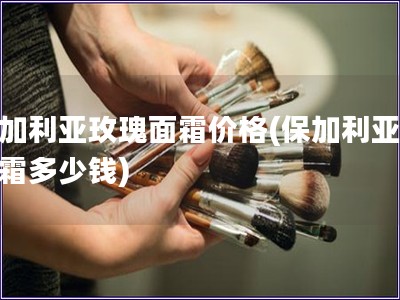 保加利亞玫瑰面霜價格(保加利亞玫瑰霜多少錢)