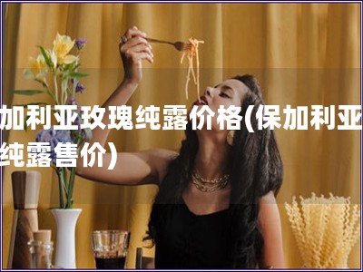 保加利亞玫瑰純露價格(保加利亞玫瑰純露售價)