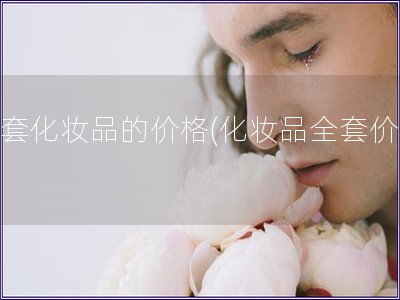 全套化妝品的價格(化妝品全套價格)